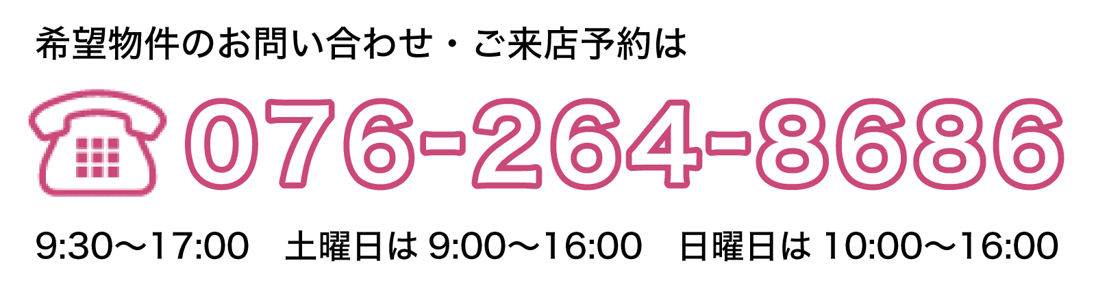希望物件のお問い合わせ・ご来店予約は、電話076-264-8686　営業時間9:30〜17:00　土曜日は9:00〜16:00　日曜日は10:00〜16:00